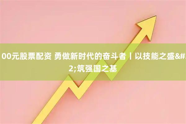 100元股票配资 勇做新时代的奋斗者丨以技能之盛 筑强国之基