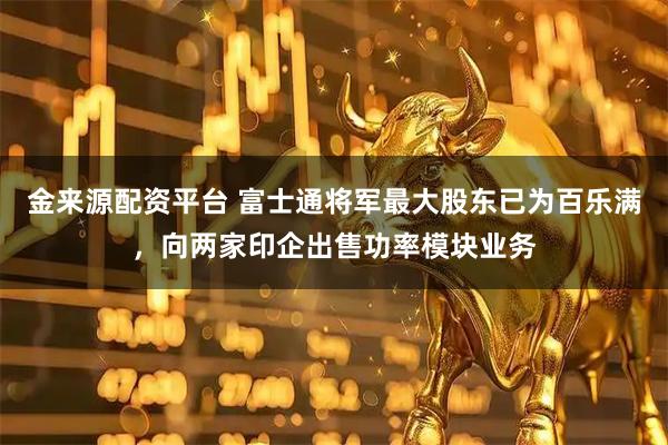 金来源配资平台 富士通将军最大股东已为百乐满，向两家印企出售功率模块业务