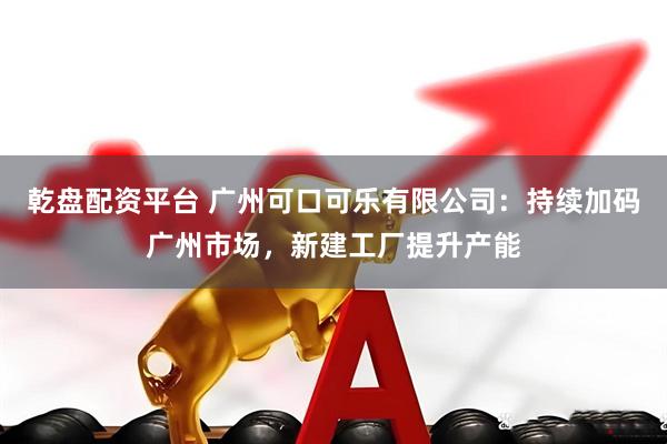 乾盘配资平台 广州可口可乐有限公司：持续加码广州市场，新建工厂提升产能