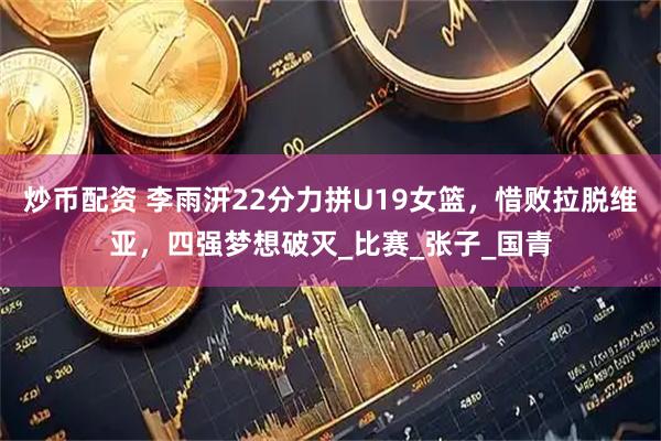 炒币配资 李雨汧22分力拼U19女篮，惜败拉脱维亚，四强梦想破灭_比赛_张子_国青