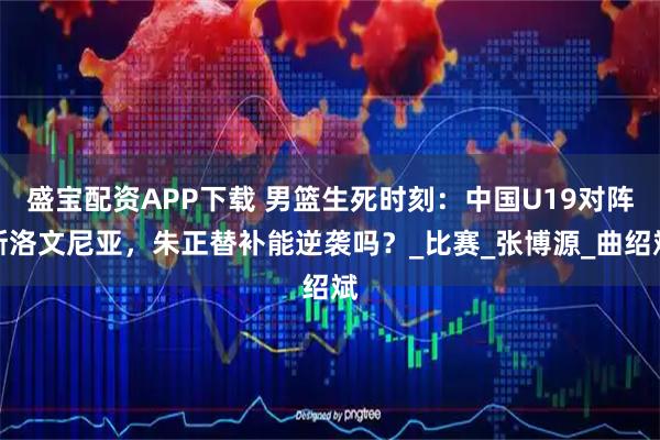 盛宝配资APP下载 男篮生死时刻：中国U19对阵斯洛文尼亚，朱正替补能逆袭吗？_比赛_张博源_曲绍斌