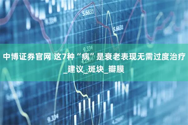 中博证券官网 这7种“病”是衰老表现无需过度治疗_建议_斑块_瓣膜