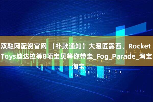 双融网配资官网 【补款通知】大漫匠露西、Rocket Toys迪达拉等8项宝贝等你带走_Fog_Parade_淘宝