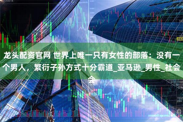 龙头配资官网 世界上唯一只有女性的部落：没有一个男人，繁衍子孙方式十分霸道_亚马逊_男性_社会