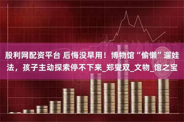 股利网配资平台 后悔没早用！博物馆“偷懒”遛娃法，孩子主动探索停不下来_郑燮双_文物_馆之宝