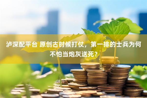 泸深配平台 原创古时候打仗，第一排的士兵为何不怕当炮灰送死？