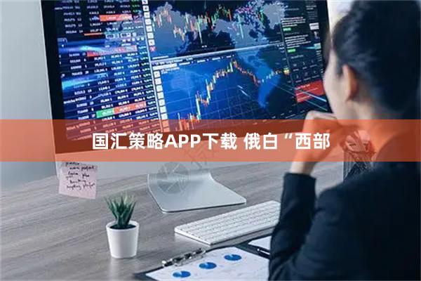国汇策略APP下载 俄白“西部