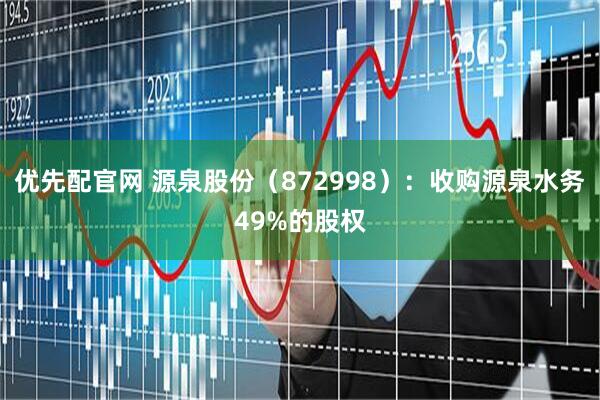 优先配官网 源泉股份（872998）：收购源泉水务49%的股权