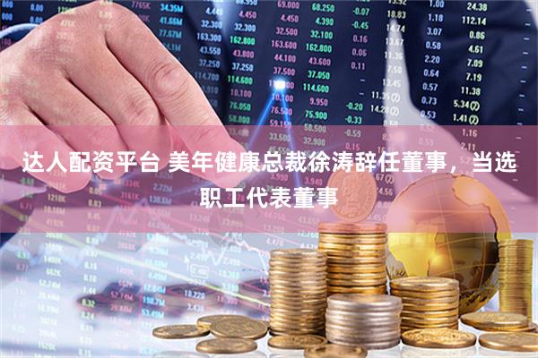 达人配资平台 美年健康总裁徐涛辞任董事，当选职工代表董事