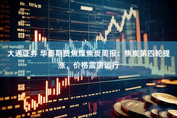 大通证券 华泰期货焦煤焦炭周报：焦炭第四轮提涨，价格震荡运行