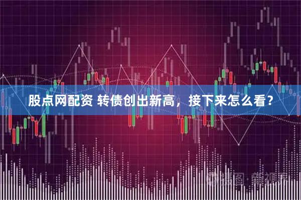 股点网配资 转债创出新高，接下来怎么看？