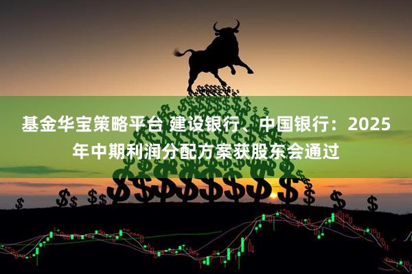 基金华宝策略平台 建设银行、中国银行：2025年中期利润分配方案获股东会通过