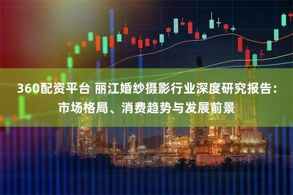 360配资平台 丽江婚纱摄影行业深度研究报告：市场格局、消费趋势与发展前景