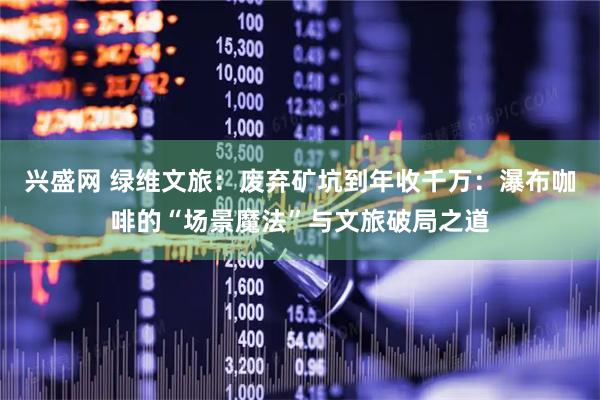 兴盛网 绿维文旅：废弃矿坑到年收千万：瀑布咖啡的“场景魔法”与文旅破局之道