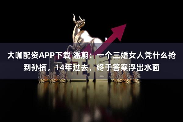 大咖配资APP下载 潘蔚：一个三婚女人凭什么抢到孙楠，14年过去，终于答案浮出水面