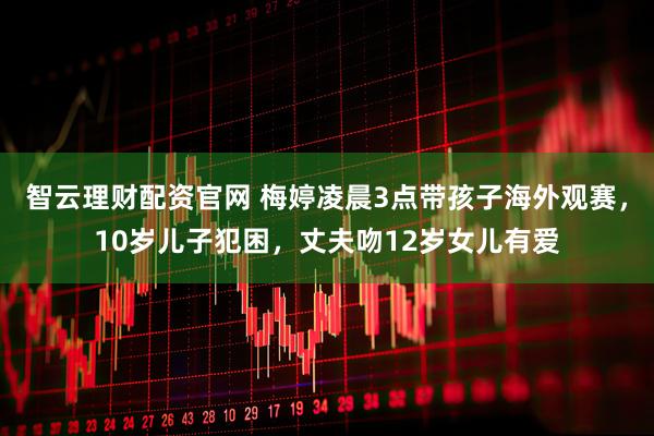 智云理财配资官网 梅婷凌晨3点带孩子海外观赛，10岁儿子犯困，丈夫吻12岁女儿有爱
