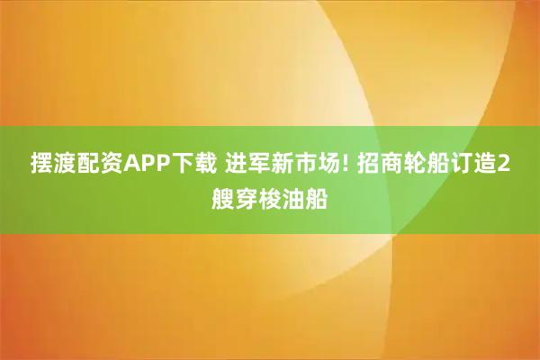 摆渡配资APP下载 进军新市场! 招商轮船订造2艘穿梭油船