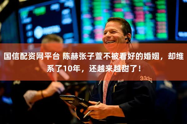 国信配资网平台 陈赫张子萱不被看好的婚姻，却维系了10年，还越来越甜了！