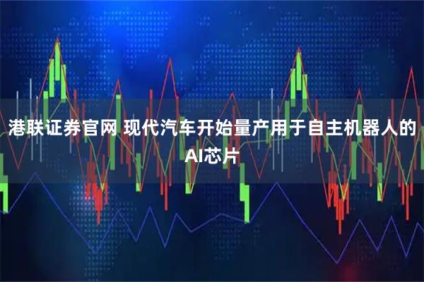 港联证券官网 现代汽车开始量产用于自主机器人的AI芯片