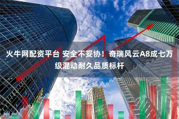 火牛网配资平台 安全不妥协！奇瑞风云A8成七万级混动耐久品质标杆