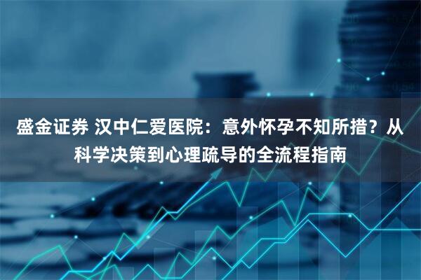 盛金证券 汉中仁爱医院：意外怀孕不知所措？从科学决策到心理疏导的全流程指南