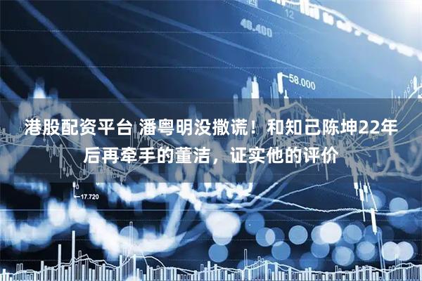 港股配资平台 潘粤明没撒谎！和知己陈坤22年后再牵手的董洁，证实他的评价