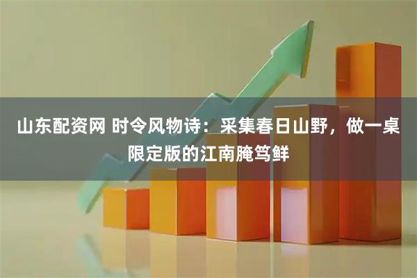 山东配资网 时令风物诗：采集春日山野，做一桌限定版的江南腌笃鲜