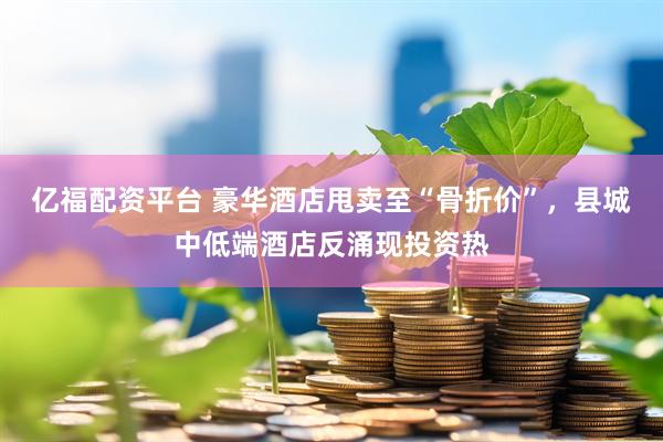 亿福配资平台 豪华酒店甩卖至“骨折价”，县城中低端酒店反涌现投资热