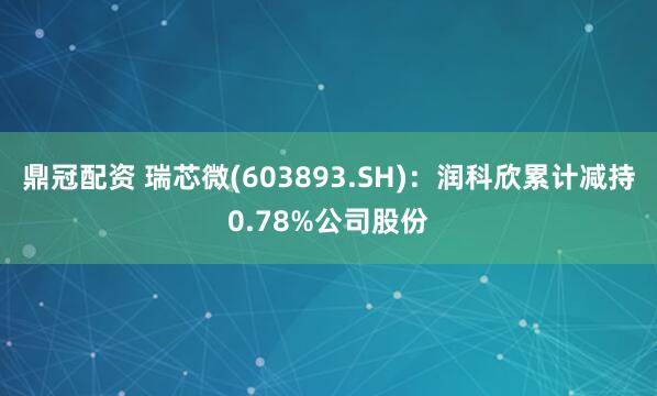 鼎冠配资 瑞芯微(603893.SH)：润科欣累计减持0.78%公司股份