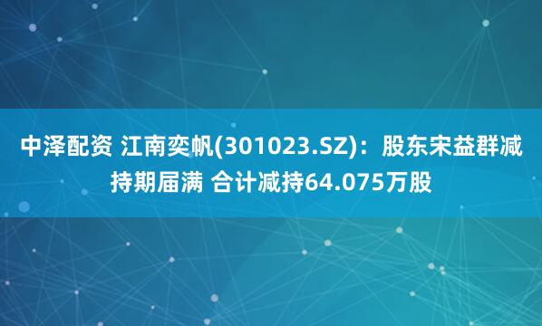 中泽配资 江南奕帆(301023.SZ)：股东宋益群减持期届满 合计减持64.075万股
