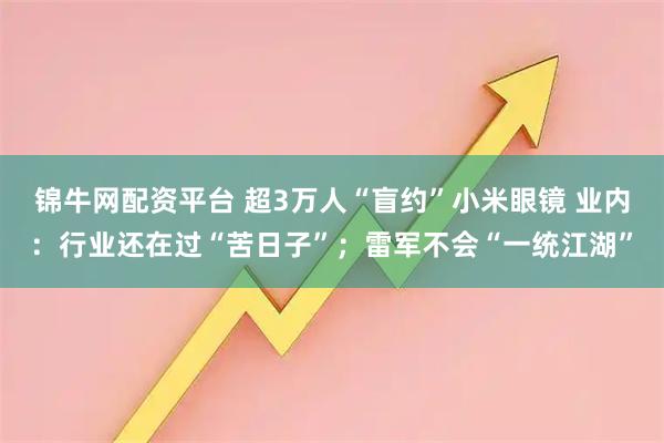 锦牛网配资平台 超3万人“盲约”小米眼镜 业内：行业还在过“苦日子”；雷军不会“一统江湖”
