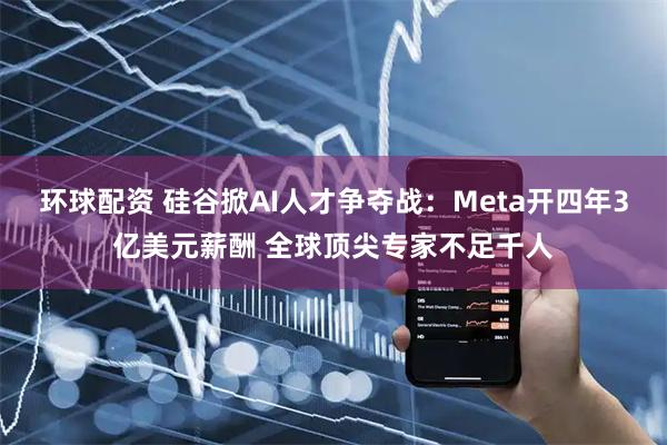 环球配资 硅谷掀AI人才争夺战：Meta开四年3亿美元薪酬 全球顶尖专家不足千人
