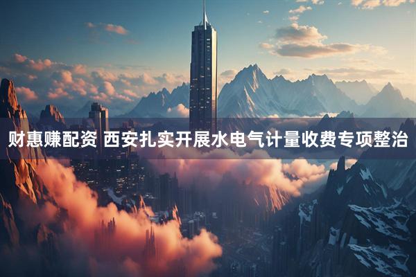 财惠赚配资 西安扎实开展水电气计量收费专项整治