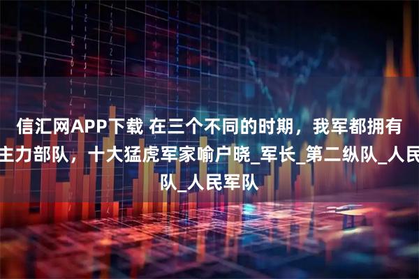 信汇网APP下载 在三个不同的时期，我军都拥有哪些主力部队，十大猛虎军家喻户晓_军长_第二纵队_人民军队