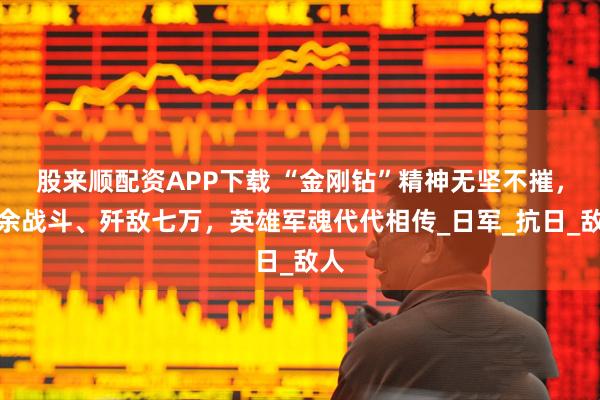 股来顺配资APP下载 “金刚钻”精神无坚不摧，千余战斗、歼敌七万，英雄军魂代代相传_日军_抗日_敌人