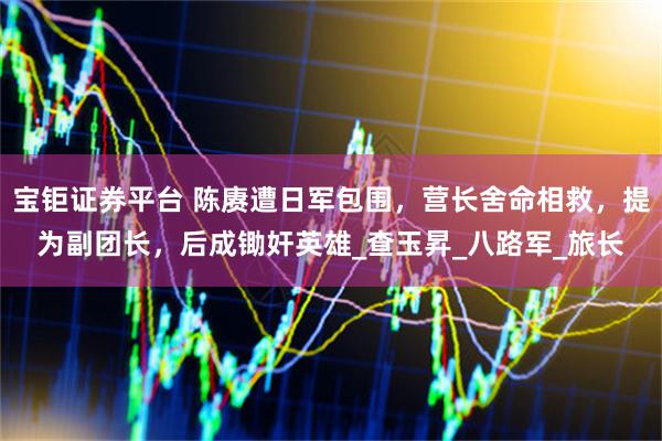 宝钜证券平台 陈赓遭日军包围，营长舍命相救，提为副团长，后成锄奸英雄_查玉昇_八路军_旅长