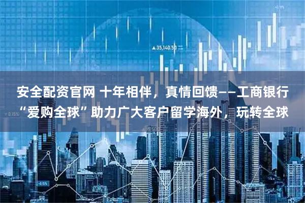 安全配资官网 十年相伴，真情回馈——工商银行“爱购全球”助力广大客户留学海外，玩转全球