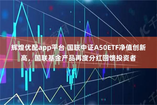 辉煌优配app平台 国联中证A50ETF净值创新高，国联基金产品再度分红回馈投资者