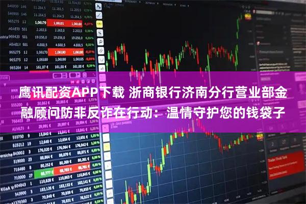 鹰讯配资APP下载 浙商银行济南分行营业部金融顾问防非反诈在行动：温情守护您的钱袋子