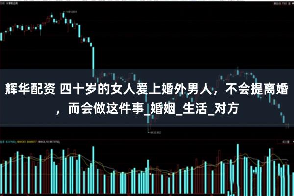 辉华配资 四十岁的女人爱上婚外男人，不会提离婚，而会做这件事_婚姻_生活_对方