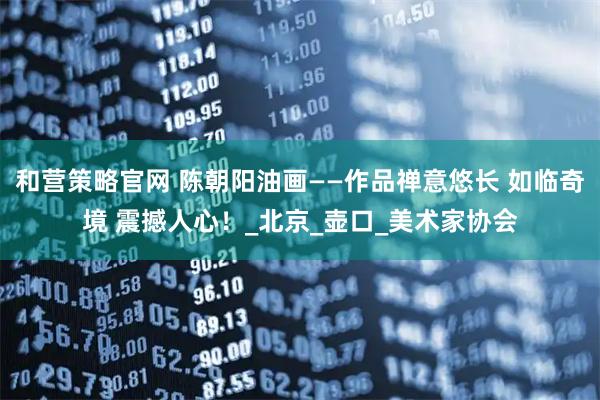 和营策略官网 陈朝阳油画——作品禅意悠长 如临奇境 震撼人心！_北京_壶口_美术家协会