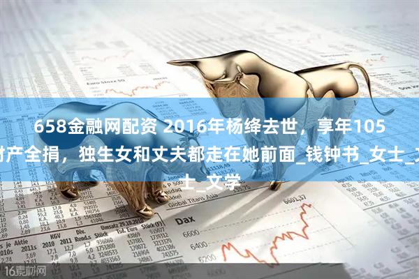 658金融网配资 2016年杨绛去世，享年105岁财产全捐，独生女和丈夫都走在她前面_钱钟书_女士_文学