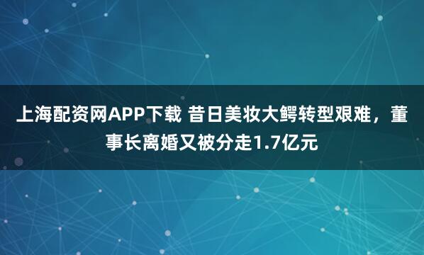 上海配资网APP下载 昔日美妆大鳄转型艰难，董事长离婚又被分走1.7亿元