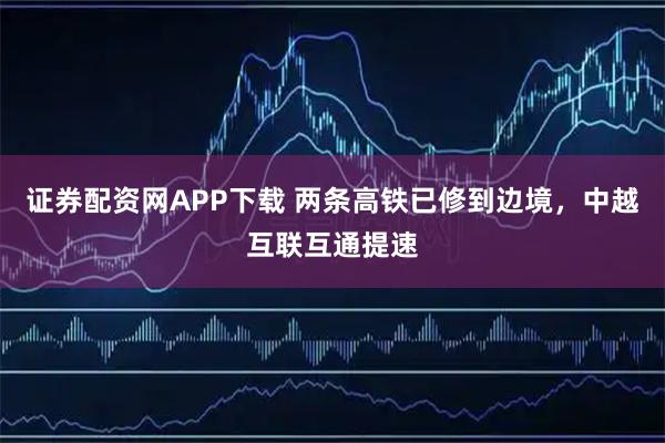 证券配资网APP下载 两条高铁已修到边境，中越互联互通提速