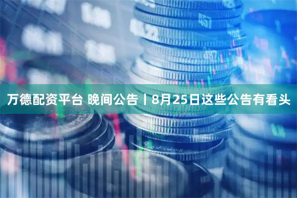 万德配资平台 晚间公告丨8月25日这些公告有看头