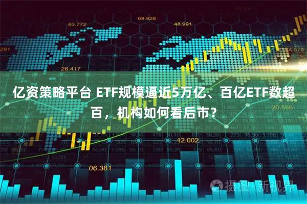 亿资策略平台 ETF规模逼近5万亿、百亿ETF数超百，机构如何看后市？