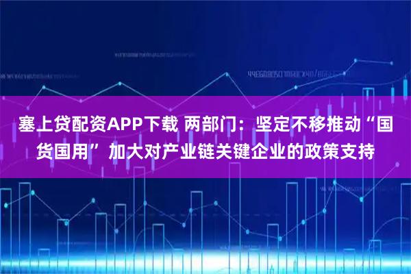 塞上贷配资APP下载 两部门：坚定不移推动“国货国用” 加大对产业链关键企业的政策支持