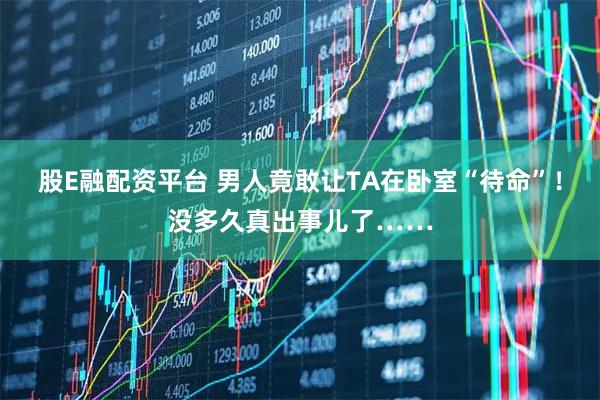 股E融配资平台 男人竟敢让TA在卧室“待命”！没多久真出事儿了……