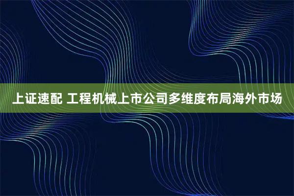 上证速配 工程机械上市公司多维度布局海外市场