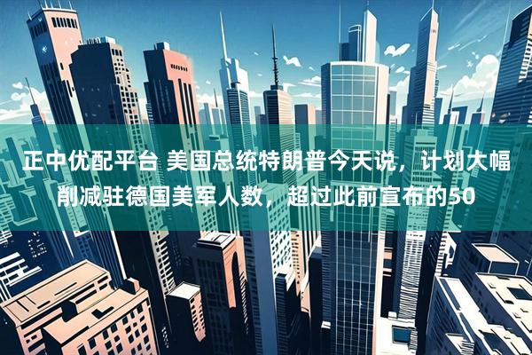正中优配平台 美国总统特朗普今天说，计划大幅削减驻德国美军人数，超过此前宣布的50